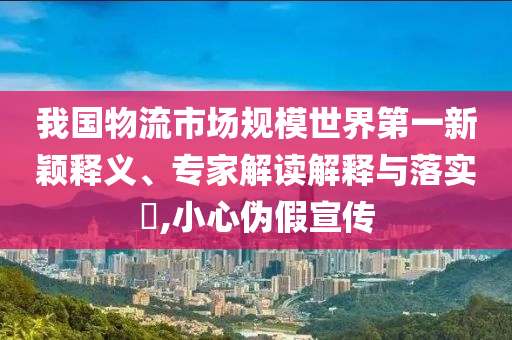 我國物流市場規(guī)模世界第一新穎釋義、專家解讀解釋與落實(shí)?,小心偽假宣傳
