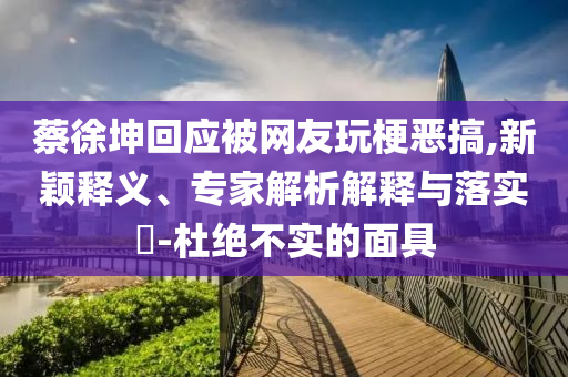 蔡徐坤回應(yīng)被網(wǎng)友玩梗惡搞,新穎釋義、專家解析解釋與落實(shí)?-杜絕不實(shí)的面具