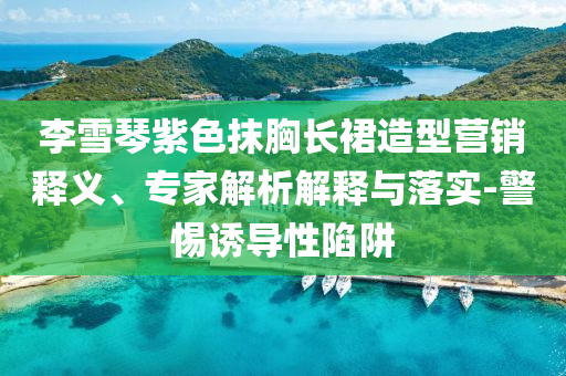 李雪琴紫色抹胸長(zhǎng)裙造型營(yíng)銷(xiāo)釋義、專(zhuān)家解析解釋與落實(shí)-警惕誘導(dǎo)性陷阱