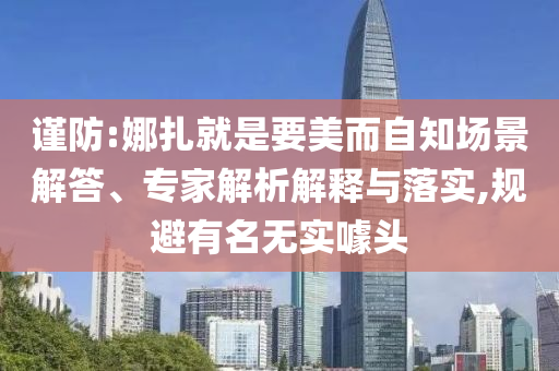 謹(jǐn)防:娜扎就是要美而自知場(chǎng)景解答、專(zhuān)家解析解釋與落實(shí),規(guī)避有名無(wú)實(shí)噱頭