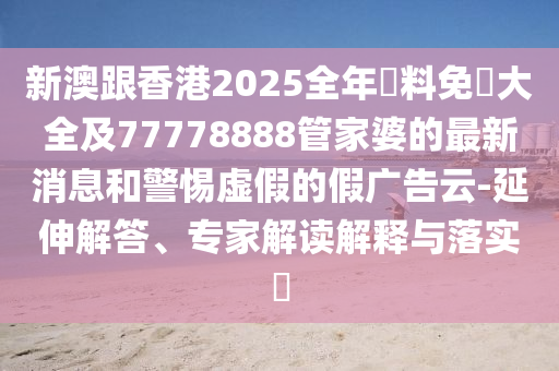 新澳跟香港2025全年資料免費(fèi)大全及77778888管家婆的最新消息和警惕虛假的假廣告云-延伸解答、專家解讀解釋與落實(shí)?