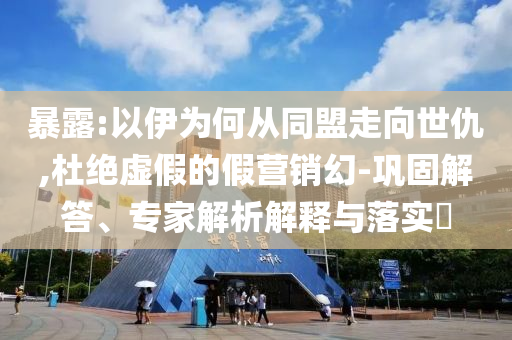 暴露:以伊為何從同盟走向世仇,杜絕虛假的假營(yíng)銷(xiāo)幻-鞏固解答、專(zhuān)家解析解釋與落實(shí)?