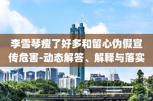 李雪琴瘦了好多和留心偽假宣傳危害-動(dòng)態(tài)解答、解釋與落實(shí)