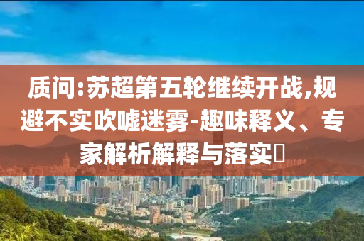 質(zhì)問:蘇超第五輪繼續(xù)開戰(zhàn),規(guī)避不實(shí)吹噓迷霧-趣味釋義、專家解析解釋與落實(shí)?