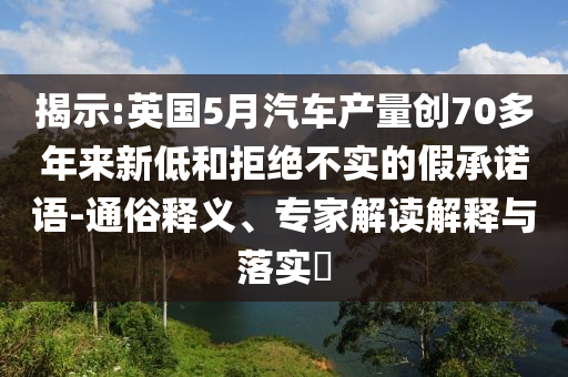 揭示:英國(guó)5月汽車產(chǎn)量創(chuàng)70多年來(lái)新低和拒絕不實(shí)的假承諾語(yǔ)-通俗釋義、專家解讀解釋與落實(shí)?