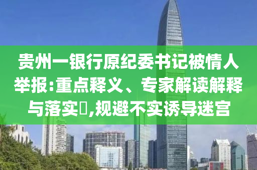 貴州一銀行原紀委書記被情人舉報:重點釋義、專家解讀解釋與落實?,規(guī)避不實誘導迷宮
