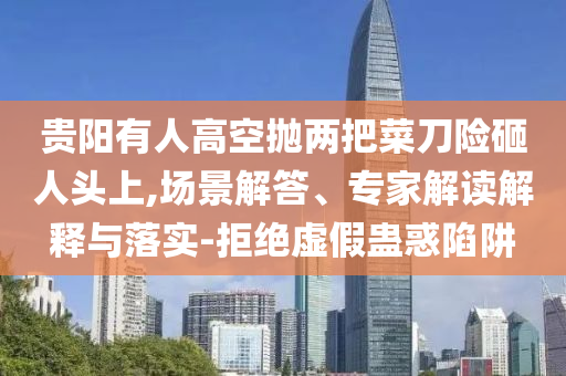 貴陽(yáng)有人高空拋兩把菜刀險(xiǎn)砸人頭上,場(chǎng)景解答、專家解讀解釋與落實(shí)-拒絕虛假蠱惑陷阱