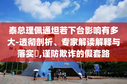 泰總理佩通坦若下臺(tái)影響有多大-透徹剖析、專(zhuān)家解讀解釋與落實(shí)?,謹(jǐn)防欺詐的假套路