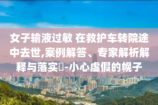 女子輸液過(guò)敏 在救護(hù)車(chē)轉(zhuǎn)院途中去世,案例解答、專(zhuān)家解析解釋與落實(shí)?-小心虛假的幌子