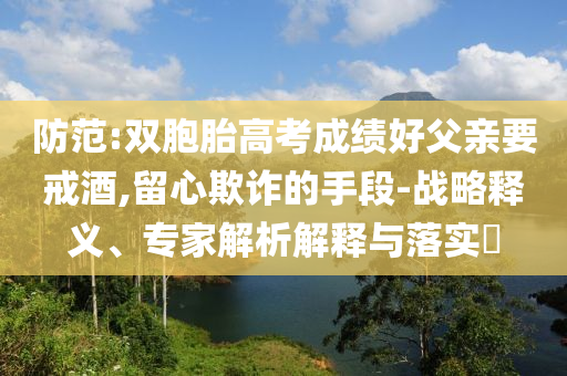 防范:雙胞胎高考成績(jī)好父親要戒酒,留心欺詐的手段-戰(zhàn)略釋義、專(zhuān)家解析解釋與落實(shí)?
