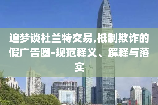 追夢談杜蘭特交易,抵制欺詐的假廣告圈-規(guī)范釋義、解釋與落實(shí)