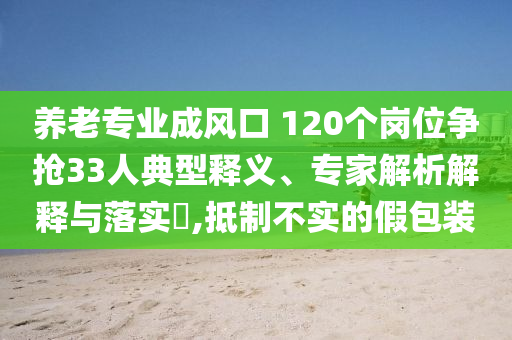 養(yǎng)老專業(yè)成風(fēng)口 120個(gè)崗位爭搶33人典型釋義、專家解析解釋與落實(shí)?,抵制不實(shí)的假包裝