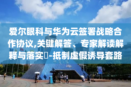 愛爾眼科與華為云簽署戰(zhàn)略合作協(xié)議,關(guān)鍵解答、專家解讀解釋與落實(shí)?-抵制虛假誘導(dǎo)套路