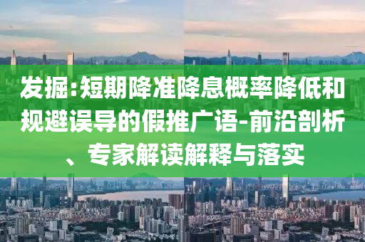 發(fā)掘:短期降準(zhǔn)降息概率降低和規(guī)避誤導(dǎo)的假推廣語-前沿剖析、專家解讀解釋與落實
