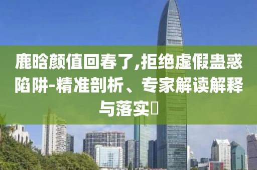 鹿晗顏值回春了,拒絕虛假蠱惑陷阱-精準(zhǔn)剖析、專家解讀解釋與落實?