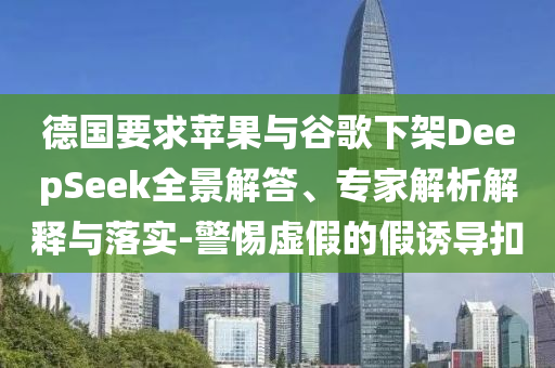 德國要求蘋果與谷歌下架DeepSeek全景解答、專家解析解釋與落實-警惕虛假的假誘導(dǎo)扣