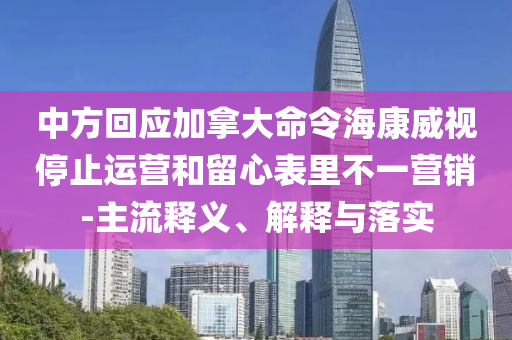 中方回應(yīng)加拿大命令?？低曂Ｖ惯\(yùn)營和留心表里不一營銷-主流釋義、解釋與落實