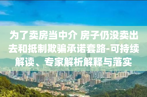 為了賣房當(dāng)中介 房子仍沒(méi)賣出去和抵制欺騙承諾套路-可持續(xù)解讀、專家解析解釋與落實(shí)