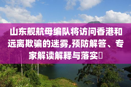 山東艦航母編隊(duì)將訪問(wèn)香港和遠(yuǎn)離欺騙的迷霧,預(yù)防解答、專家解讀解釋與落實(shí)?