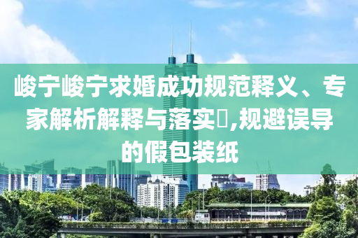 峻寧峻寧求婚成功規(guī)范釋義、專家解析解釋與落實(shí)?,規(guī)避誤導(dǎo)的假包裝紙