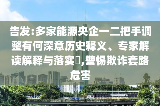 告發(fā):多家能源央企一二把手調(diào)整有何深意歷史釋義、專家解讀解釋與落實(shí)?,警惕欺詐套路危害