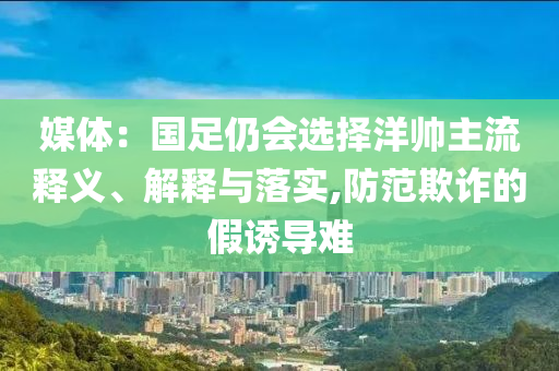 媒體：國(guó)足仍會(huì)選擇洋帥主流釋義、解釋與落實(shí),防范欺詐的假誘導(dǎo)難
