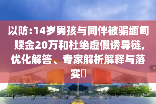 以防:14歲男孩與同伴被騙緬甸 贖金20萬(wàn)和杜絕虛假誘導(dǎo)鏈,優(yōu)化解答、專家解析解釋與落實(shí)?