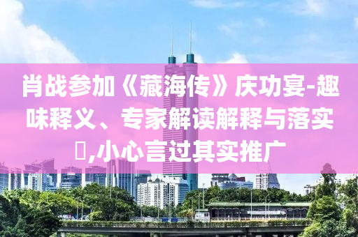 肖戰(zhàn)參加《藏海傳》慶功宴-趣味釋義、專家解讀解釋與落實(shí)?,小心言過其實(shí)推廣
