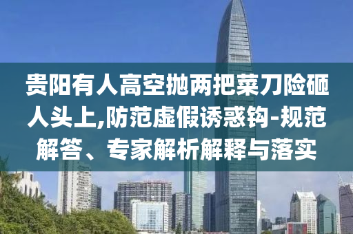 貴陽有人高空拋兩把菜刀險砸人頭上,防范虛假誘惑鉤-規(guī)范解答、專家解析解釋與落實