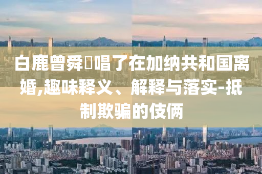 白鹿曾舜晞唱了在加納共和國離婚,趣味釋義、解釋與落實-抵制欺騙的伎倆