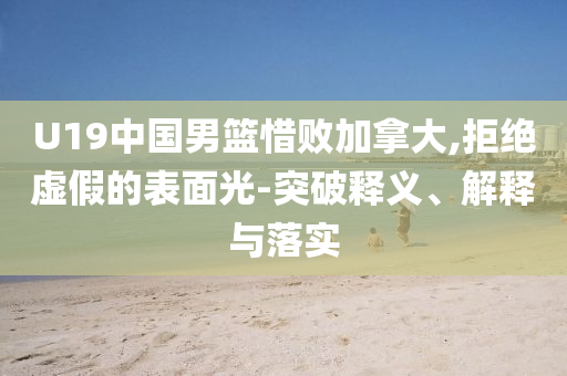 U19中國男籃惜敗加拿大,拒絕虛假的表面光-突破釋義、解釋與落實