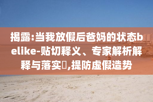揭露:當我放假后爸媽的狀態(tài)belike-貼切釋義、專家解析解釋與落實?,提防虛假造勢