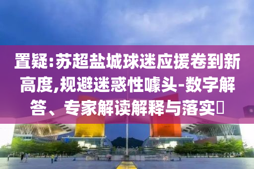 置疑:蘇超鹽城球迷應(yīng)援卷到新高度,規(guī)避迷惑性噱頭-數(shù)字解答、專家解讀解釋與落實?