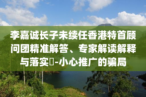 李嘉誠長子未續(xù)任香港特首顧問團精準解答、專家解讀解釋與落實?-小心推廣的騙局