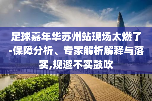 足球嘉年華蘇州站現(xiàn)場太燃了-保障分析、專家解析解釋與落實(shí),規(guī)避不實(shí)鼓吹