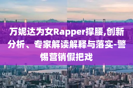 萬妮達(dá)為女Rapper撐腰,創(chuàng)新分析、專家解讀解釋與落實(shí)-警惕營銷假把戲