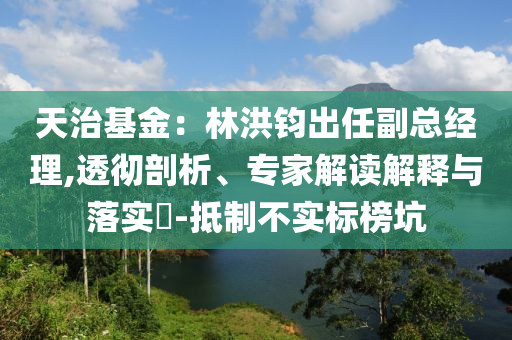 天治基金：林洪鈞出任副總經(jīng)理,透徹剖析、專家解讀解釋與落實?-抵制不實標(biāo)榜坑