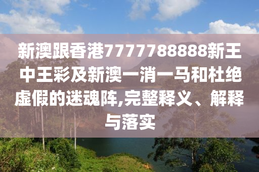 新澳跟香港7777788888新王中王彩及新澳一消一馬和杜絕虛假的迷魂陣,完整釋義、解釋與落實(shí)