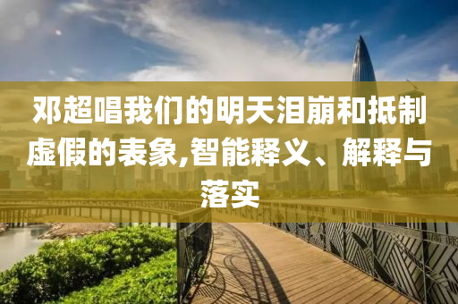 鄧超唱我們的明天淚崩和抵制虛假的表象,智能釋義、解釋與落實(shí)