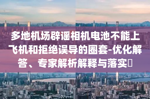 多地機(jī)場辟謠相機(jī)電池不能上飛機(jī)和拒絕誤導(dǎo)的圈套-優(yōu)化解答、專家解析解釋與落實(shí)?