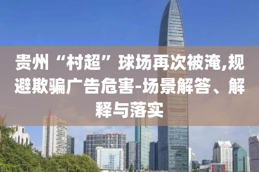 貴州“村超”球場再次被淹,規(guī)避欺騙廣告危害-場景解答、解釋與落實(shí)