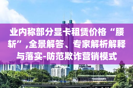 業(yè)內(nèi)稱部分顯卡租賃價(jià)格“腰斬”,全景解答、專家解析解釋與落實(shí)-防范欺詐營銷模式