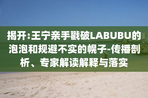 揭開:王寧親手戳破LABUBU的泡泡和規(guī)避不實(shí)的幌子-傳播剖析、專家解讀解釋與落實(shí)