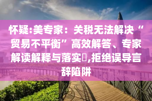 懷疑:美專家：關(guān)稅無法解決“貿(mào)易不平衡”高效解答、專家解讀解釋與落實(shí)?,拒絕誤導(dǎo)言辭陷阱