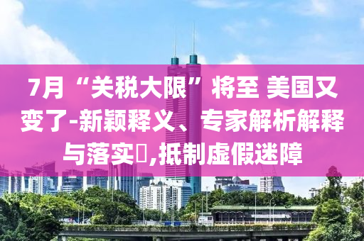 7月“關(guān)稅大限”將至 美國(guó)又變了-新穎釋義、專家解析解釋與落實(shí)?,抵制虛假迷障
