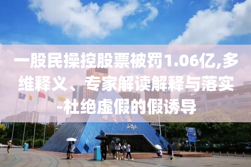 一股民操控股票被罰1.06億,多維釋義、專(zhuān)家解讀解釋與落實(shí)-杜絕虛假的假誘導(dǎo)