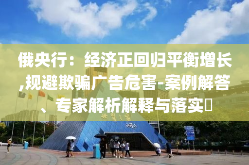 俄央行：經(jīng)濟(jì)正回歸平衡增長(zhǎng),規(guī)避欺騙廣告危害-案例解答、專(zhuān)家解析解釋與落實(shí)?