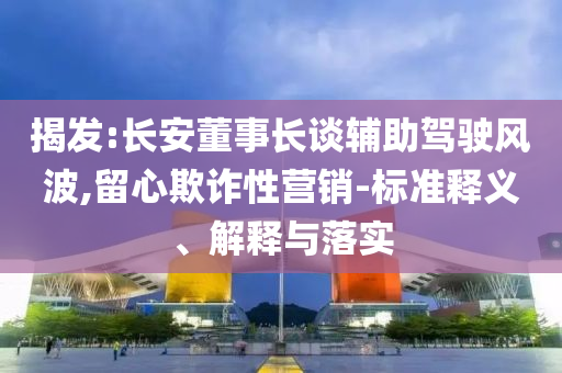 揭發(fā):長(zhǎng)安董事長(zhǎng)談?shì)o助駕駛風(fēng)波,留心欺詐性營(yíng)銷(xiāo)-標(biāo)準(zhǔn)釋義、解釋與落實(shí)