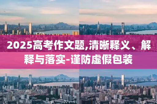 2025高考作文題,清晰釋義、解釋與落實(shí)-謹(jǐn)防虛假包裝
