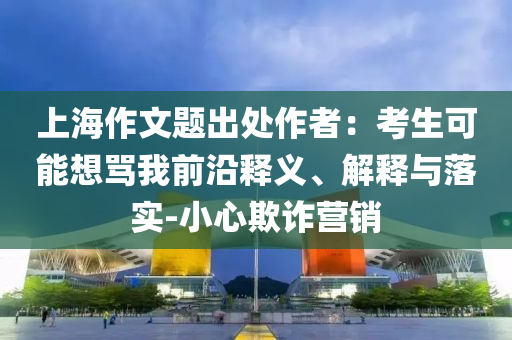 上海作文題出處作者：考生可能想罵我前沿釋義、解釋與落實(shí)-小心欺詐營(yíng)銷